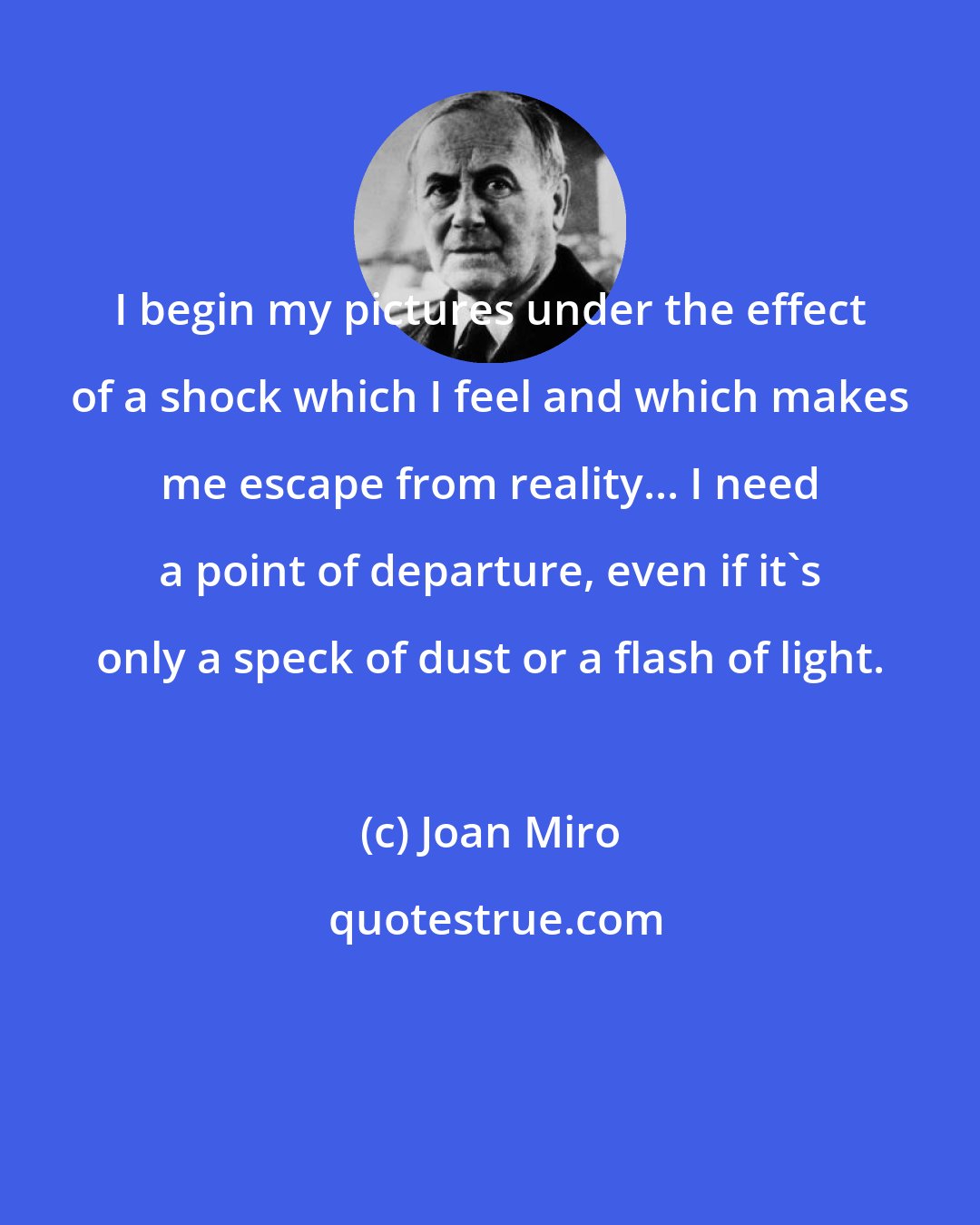 Joan Miro: I begin my pictures under the effect of a shock which I feel and which makes me escape from reality... I need a point of departure, even if it's only a speck of dust or a flash of light.