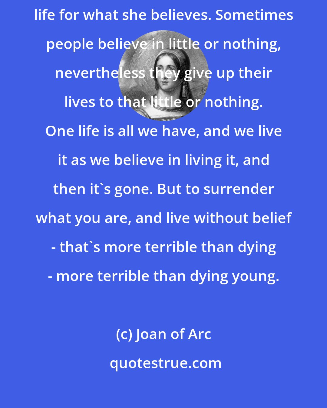 Joan of Arc: Every man gives his life for what he believes. Every woman gives her life for what she believes. Sometimes people believe in little or nothing, nevertheless they give up their lives to that little or nothing. One life is all we have, and we live it as we believe in living it, and then it's gone. But to surrender what you are, and live without belief - that's more terrible than dying - more terrible than dying young.