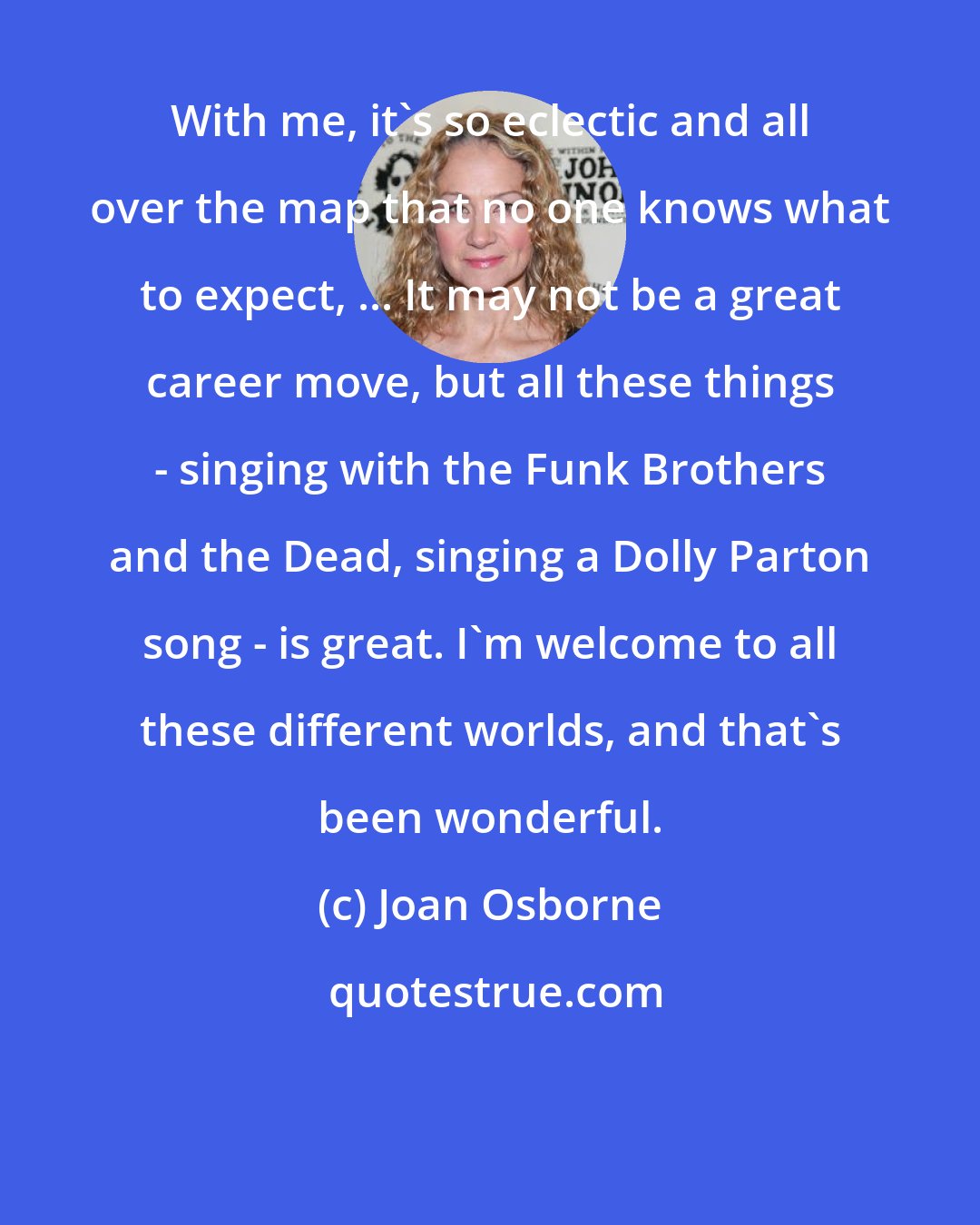 Joan Osborne: With me, it's so eclectic and all over the map that no one knows what to expect, ... It may not be a great career move, but all these things - singing with the Funk Brothers and the Dead, singing a Dolly Parton song - is great. I'm welcome to all these different worlds, and that's been wonderful.