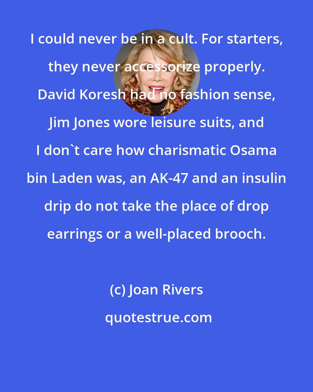 Joan Rivers: I could never be in a cult. For starters, they never accessorize properly. David Koresh had no fashion sense, Jim Jones wore leisure suits, and I don't care how charismatic Osama bin Laden was, an AK-47 and an insulin drip do not take the place of drop earrings or a well-placed brooch.