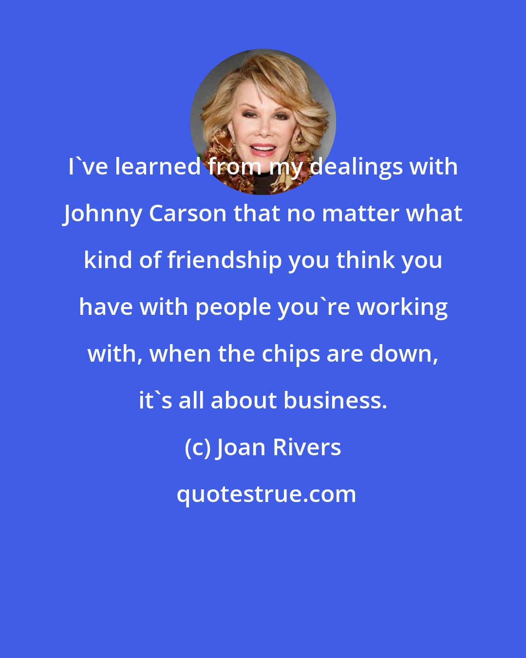 Joan Rivers: I've learned from my dealings with Johnny Carson that no matter what kind of friendship you think you have with people you're working with, when the chips are down, it's all about business.