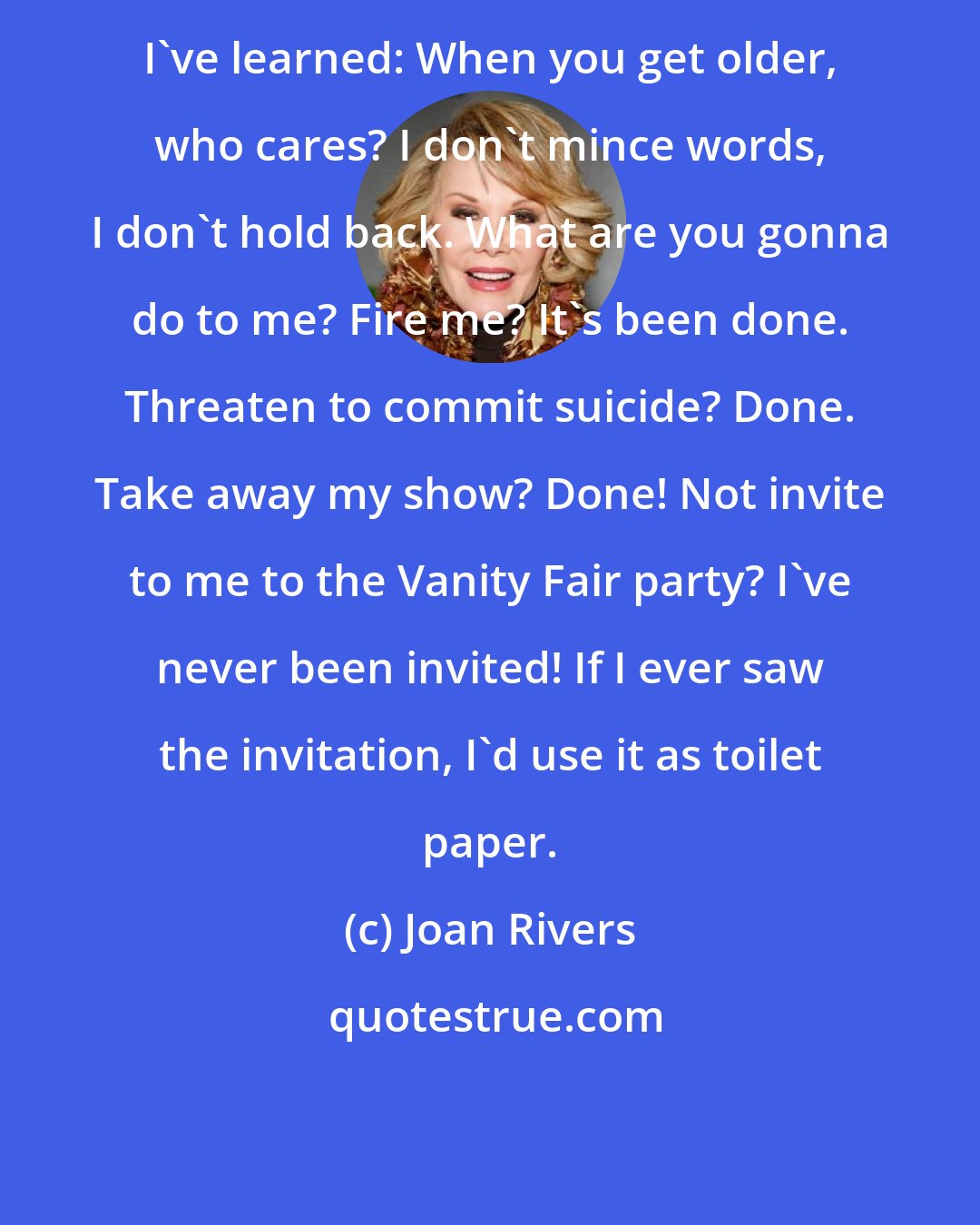 Joan Rivers: I've learned: When you get older, who cares? I don't mince words, I don't hold back. What are you gonna do to me? Fire me? It's been done. Threaten to commit suicide? Done. Take away my show? Done! Not invite to me to the Vanity Fair party? I've never been invited! If I ever saw the invitation, I'd use it as toilet paper.