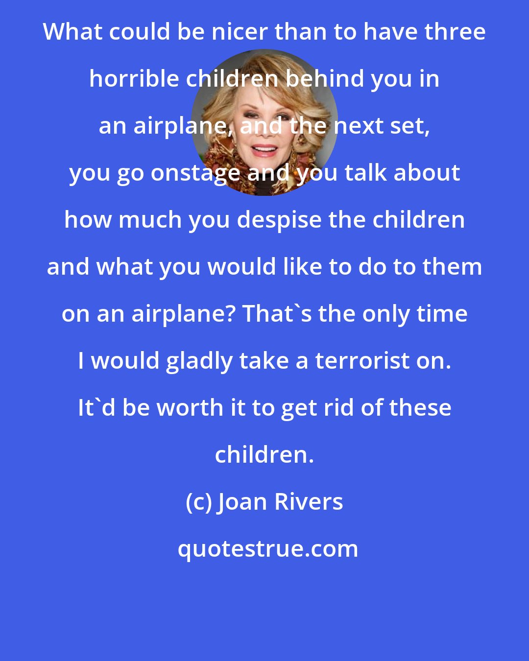 Joan Rivers: What could be nicer than to have three horrible children behind you in an airplane, and the next set, you go onstage and you talk about how much you despise the children and what you would like to do to them on an airplane? That's the only time I would gladly take a terrorist on. It'd be worth it to get rid of these children.