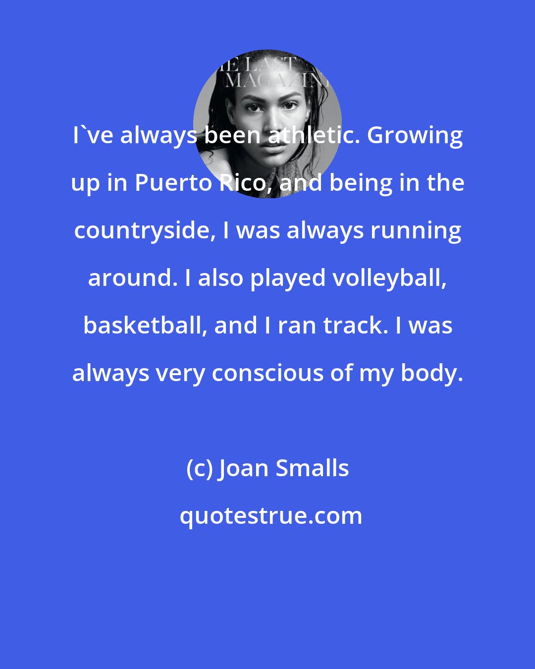 Joan Smalls: I've always been athletic. Growing up in Puerto Rico, and being in the countryside, I was always running around. I also played volleyball, basketball, and I ran track. I was always very conscious of my body.