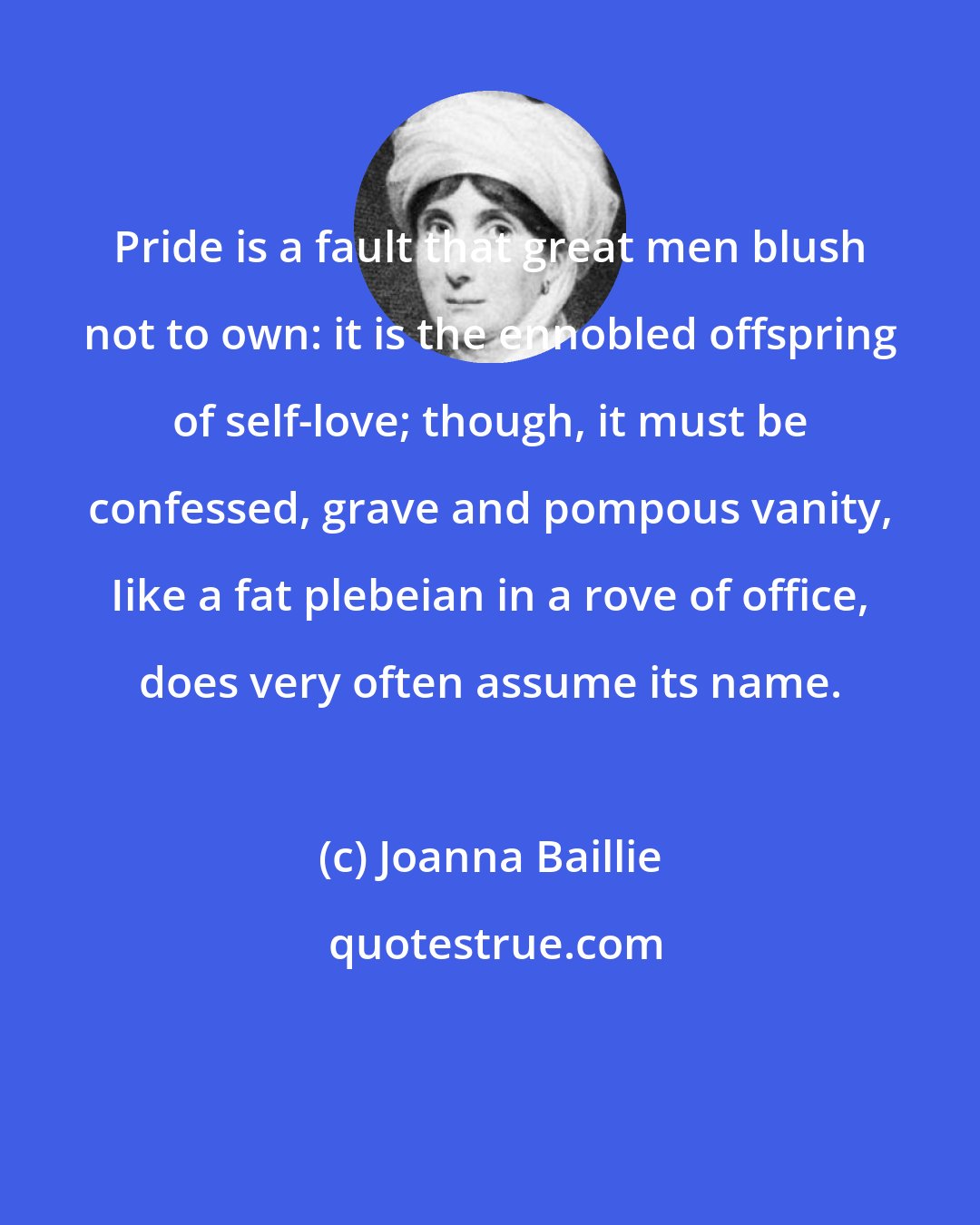 Joanna Baillie: Pride is a fault that great men blush not to own: it is the ennobled offspring of self-love; though, it must be confessed, grave and pompous vanity, Iike a fat plebeian in a rove of office, does very often assume its name.