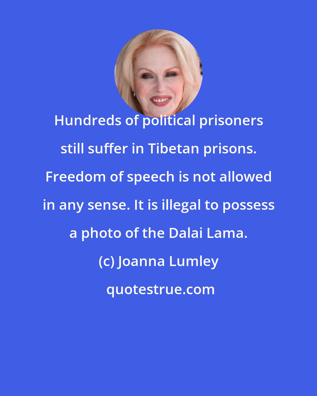 Joanna Lumley: Hundreds of political prisoners still suffer in Tibetan prisons. Freedom of speech is not allowed in any sense. It is illegal to possess a photo of the Dalai Lama.