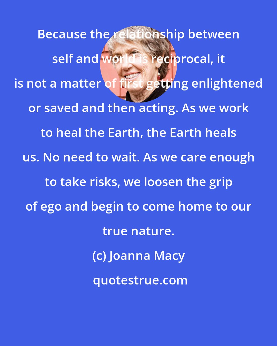 Joanna Macy: Because the relationship between self and world is reciprocal, it is not a matter of first getting enlightened or saved and then acting. As we work to heal the Earth, the Earth heals us. No need to wait. As we care enough to take risks, we loosen the grip of ego and begin to come home to our true nature.