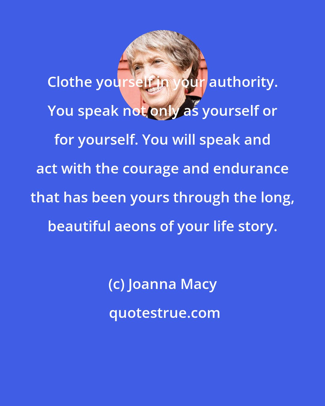 Joanna Macy: Clothe yourself in your authority. You speak not only as yourself or for yourself. You will speak and act with the courage and endurance that has been yours through the long, beautiful aeons of your life story.