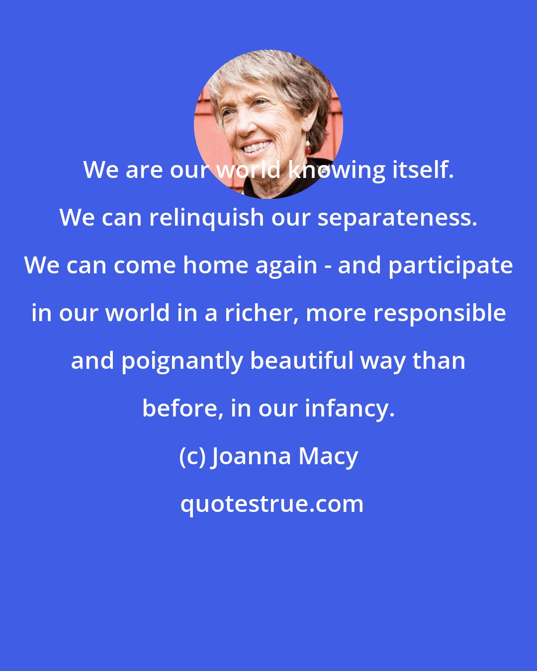 Joanna Macy: We are our world knowing itself. We can relinquish our separateness. We can come home again - and participate in our world in a richer, more responsible and poignantly beautiful way than before, in our infancy.