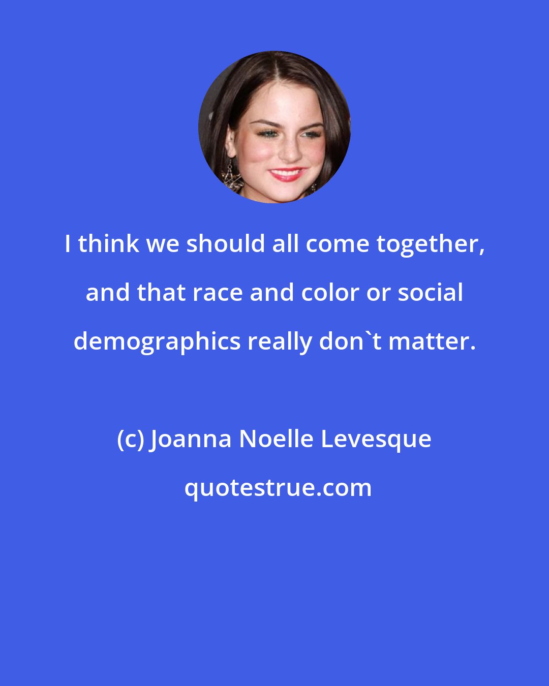 Joanna Noelle Levesque: I think we should all come together, and that race and color or social demographics really don't matter.