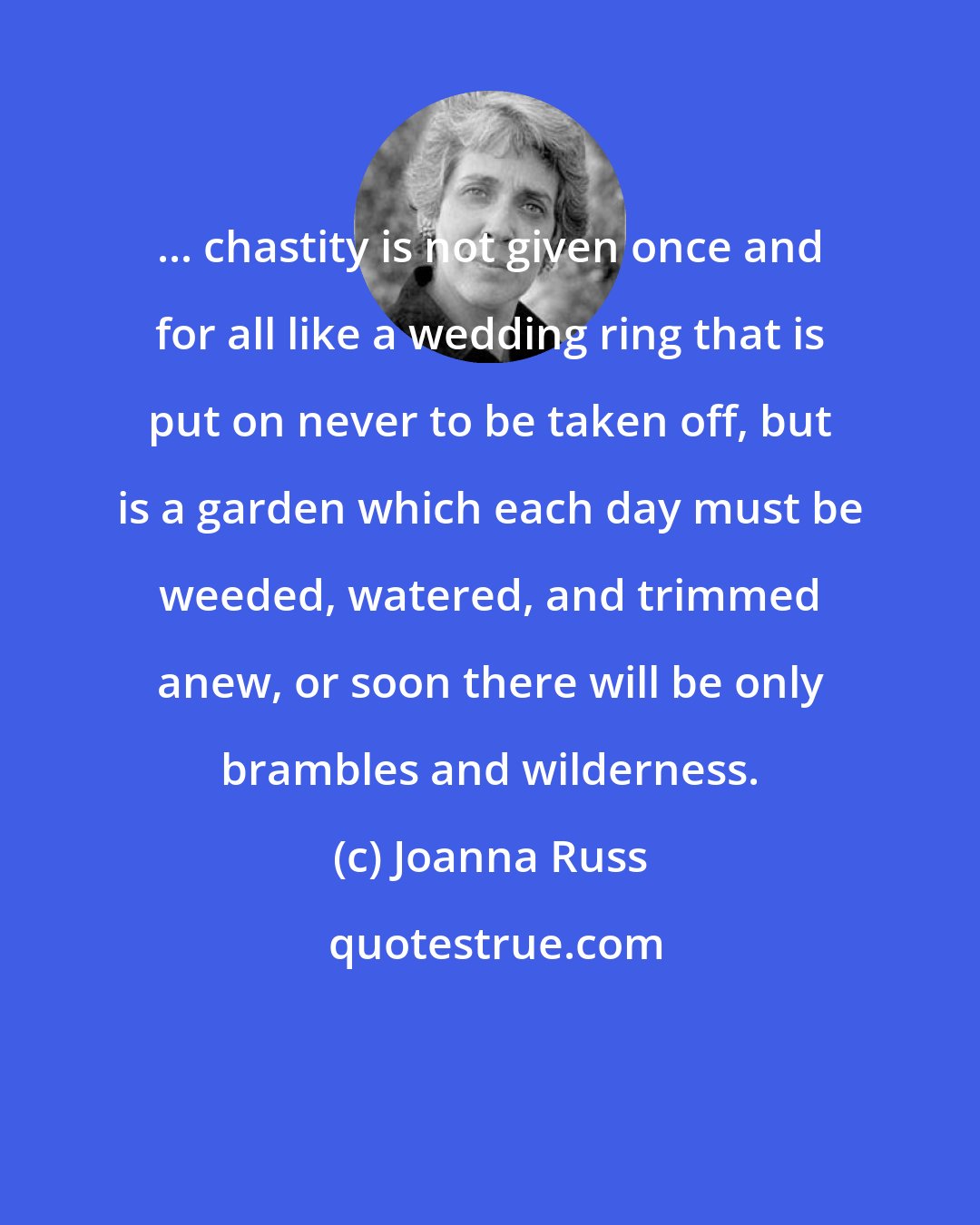 Joanna Russ: ... chastity is not given once and for all like a wedding ring that is put on never to be taken off, but is a garden which each day must be weeded, watered, and trimmed anew, or soon there will be only brambles and wilderness.