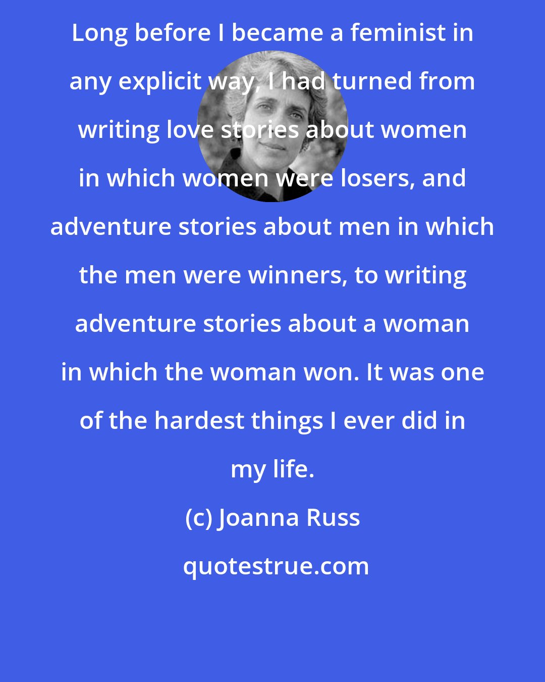 Joanna Russ: Long before I became a feminist in any explicit way, I had turned from writing love stories about women in which women were losers, and adventure stories about men in which the men were winners, to writing adventure stories about a woman in which the woman won. It was one of the hardest things I ever did in my life.