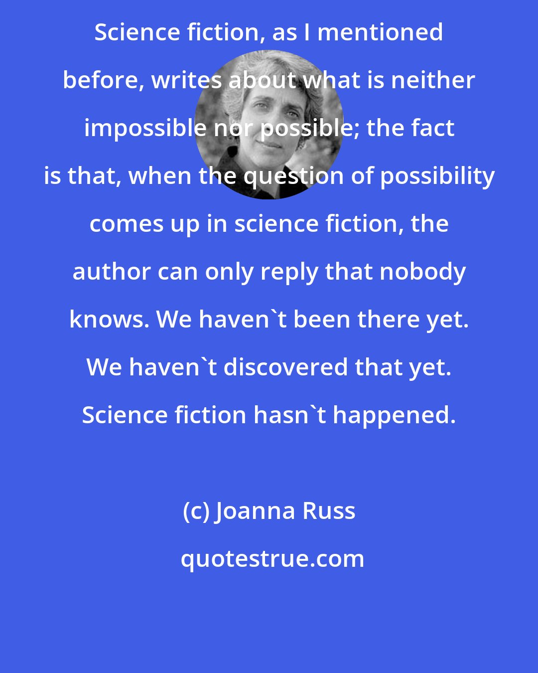 Joanna Russ: Science fiction, as I mentioned before, writes about what is neither impossible nor possible; the fact is that, when the question of possibility comes up in science fiction, the author can only reply that nobody knows. We haven't been there yet. We haven't discovered that yet. Science fiction hasn't happened.