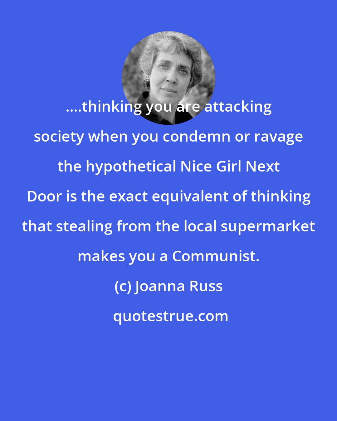 Joanna Russ: ....thinking you are attacking society when you condemn or ravage the hypothetical Nice Girl Next Door is the exact equivalent of thinking that stealing from the local supermarket makes you a Communist.