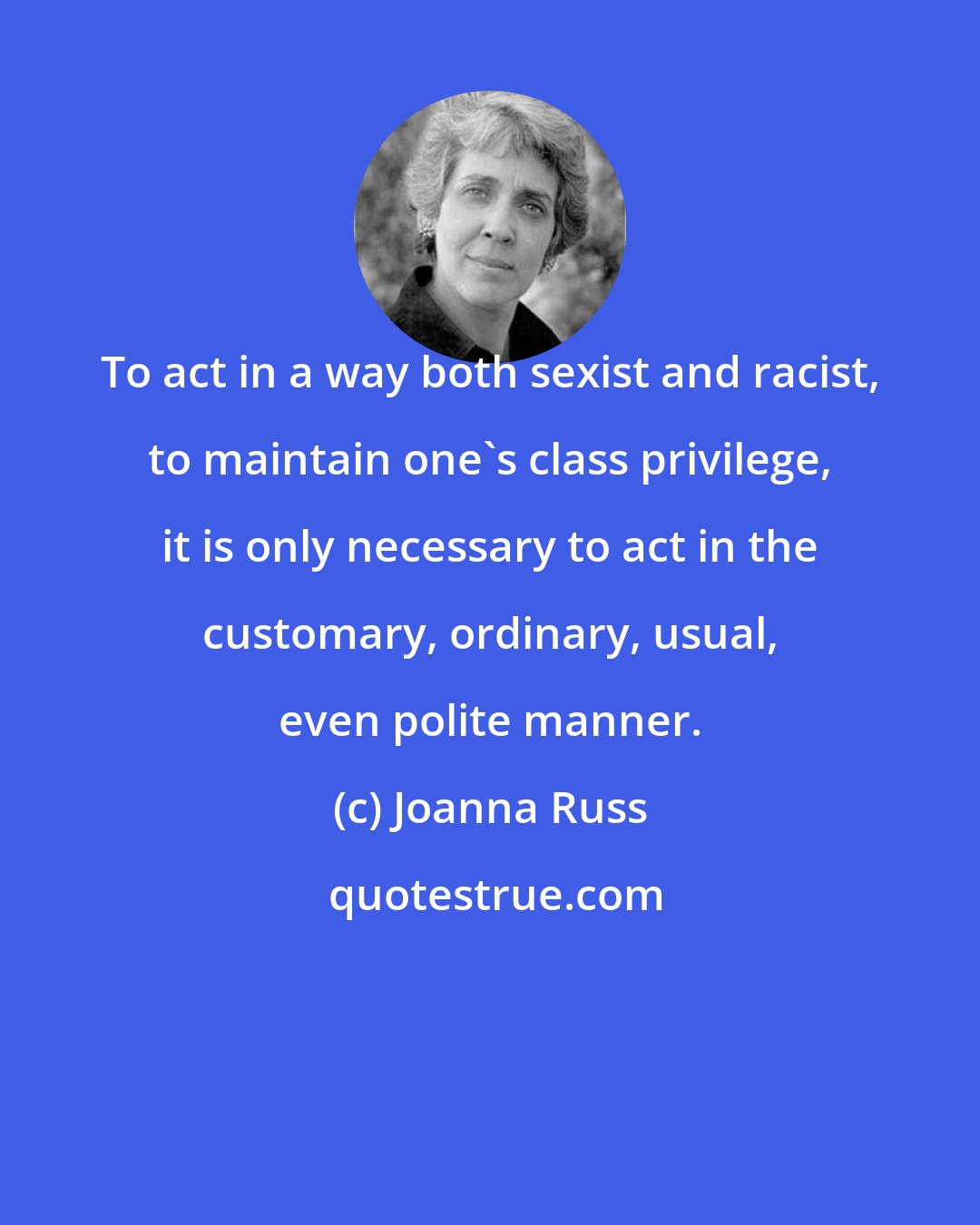 Joanna Russ: To act in a way both sexist and racist, to maintain one's class privilege, it is only necessary to act in the customary, ordinary, usual, even polite manner.