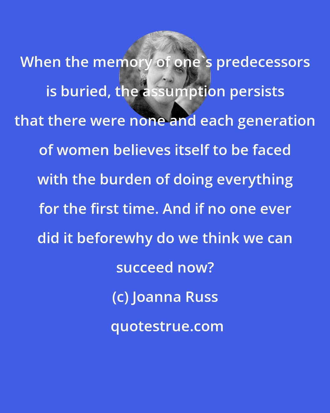 Joanna Russ: When the memory of one's predecessors is buried, the assumption persists that there were none and each generation of women believes itself to be faced with the burden of doing everything for the first time. And if no one ever did it beforewhy do we think we can succeed now?