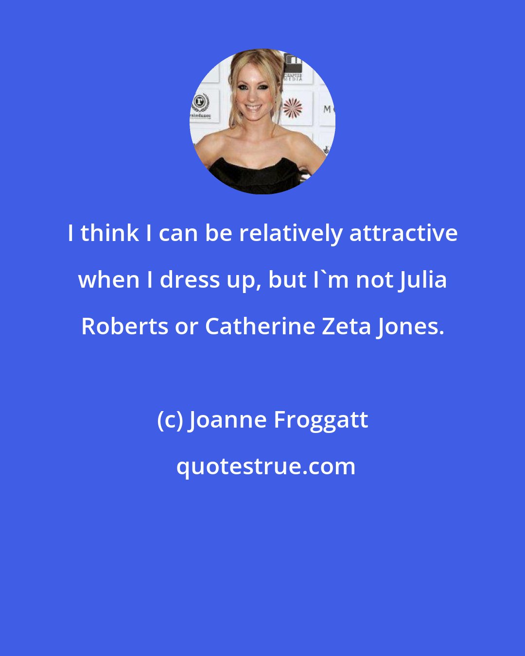Joanne Froggatt: I think I can be relatively attractive when I dress up, but I'm not Julia Roberts or Catherine Zeta Jones.