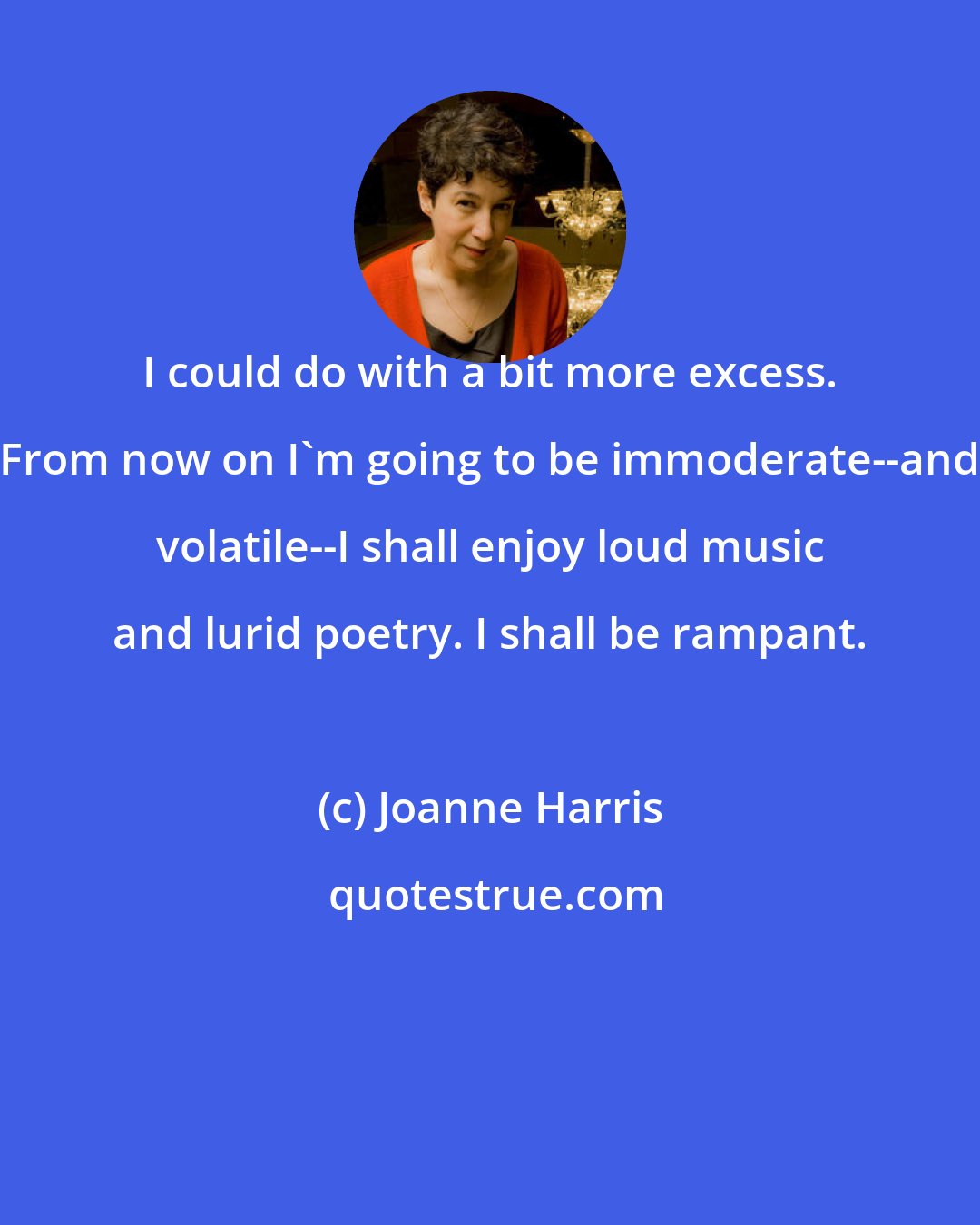Joanne Harris: I could do with a bit more excess. From now on I'm going to be immoderate--and volatile--I shall enjoy loud music and lurid poetry. I shall be rampant.