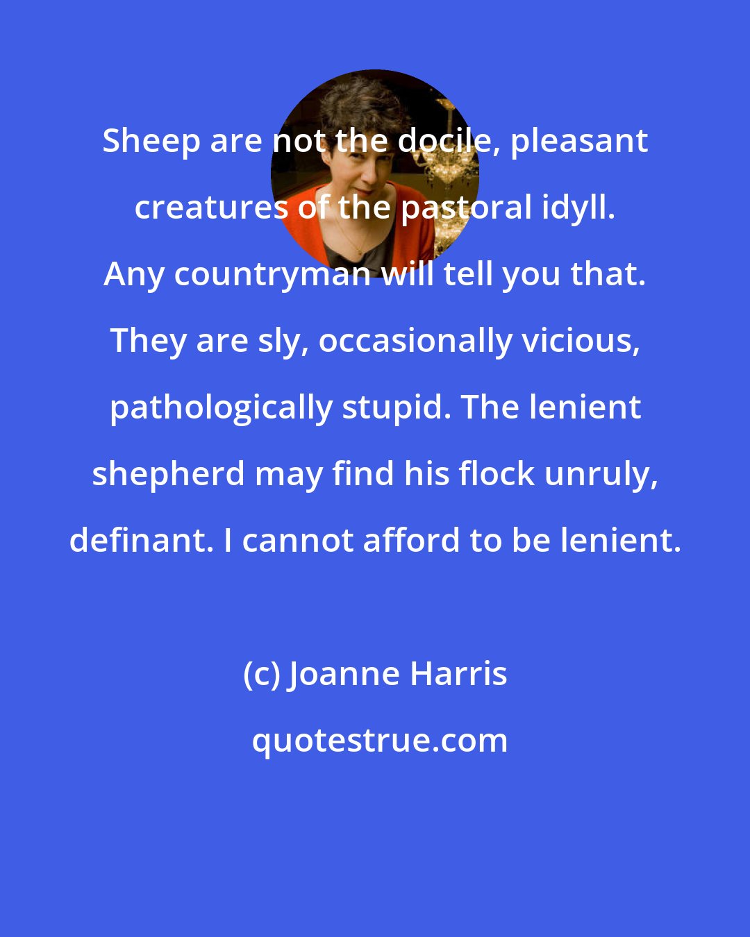 Joanne Harris: Sheep are not the docile, pleasant creatures of the pastoral idyll. Any countryman will tell you that. They are sly, occasionally vicious, pathologically stupid. The lenient shepherd may find his flock unruly, definant. I cannot afford to be lenient.