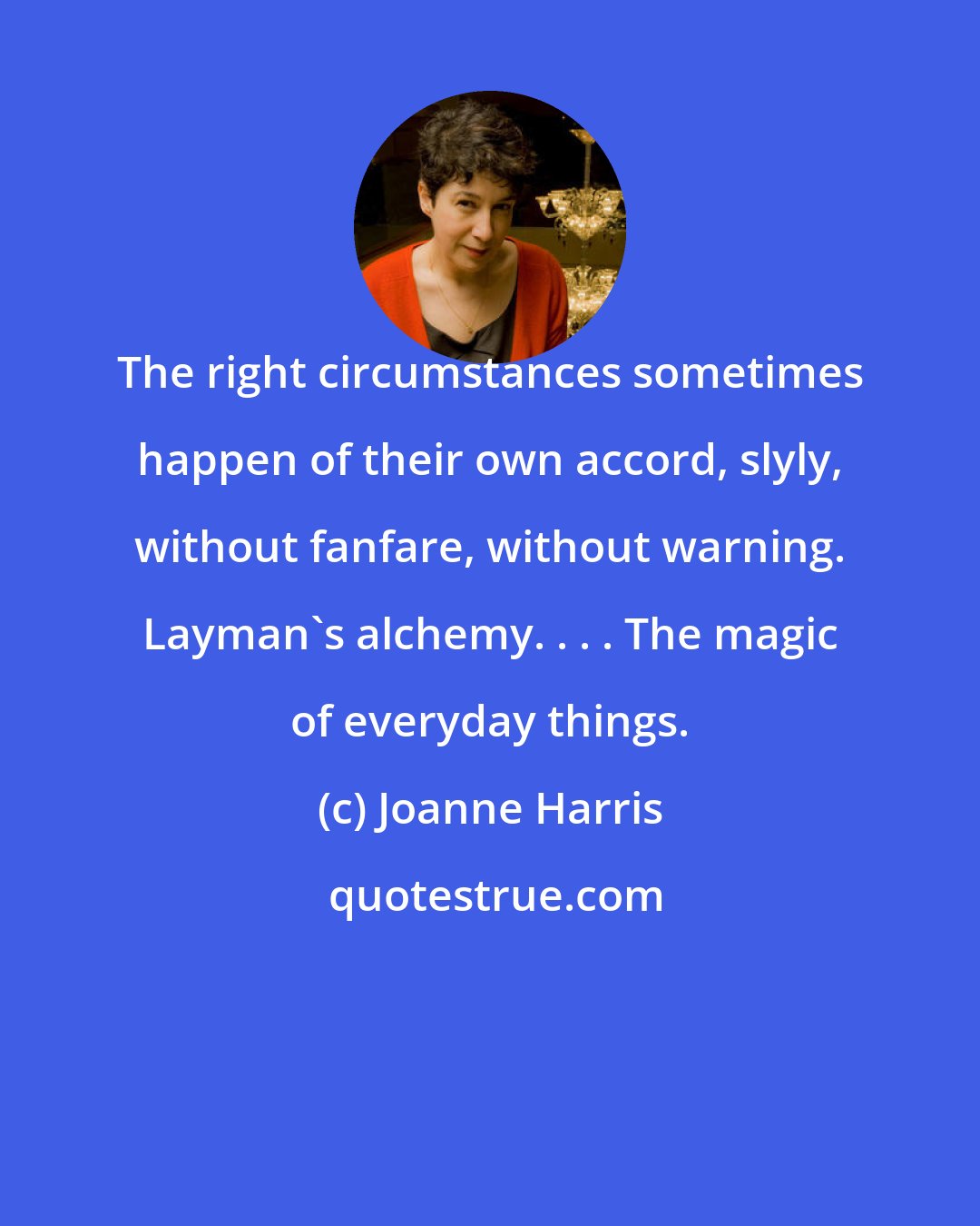 Joanne Harris: The right circumstances sometimes happen of their own accord, slyly, without fanfare, without warning. Layman's alchemy. . . . The magic of everyday things.