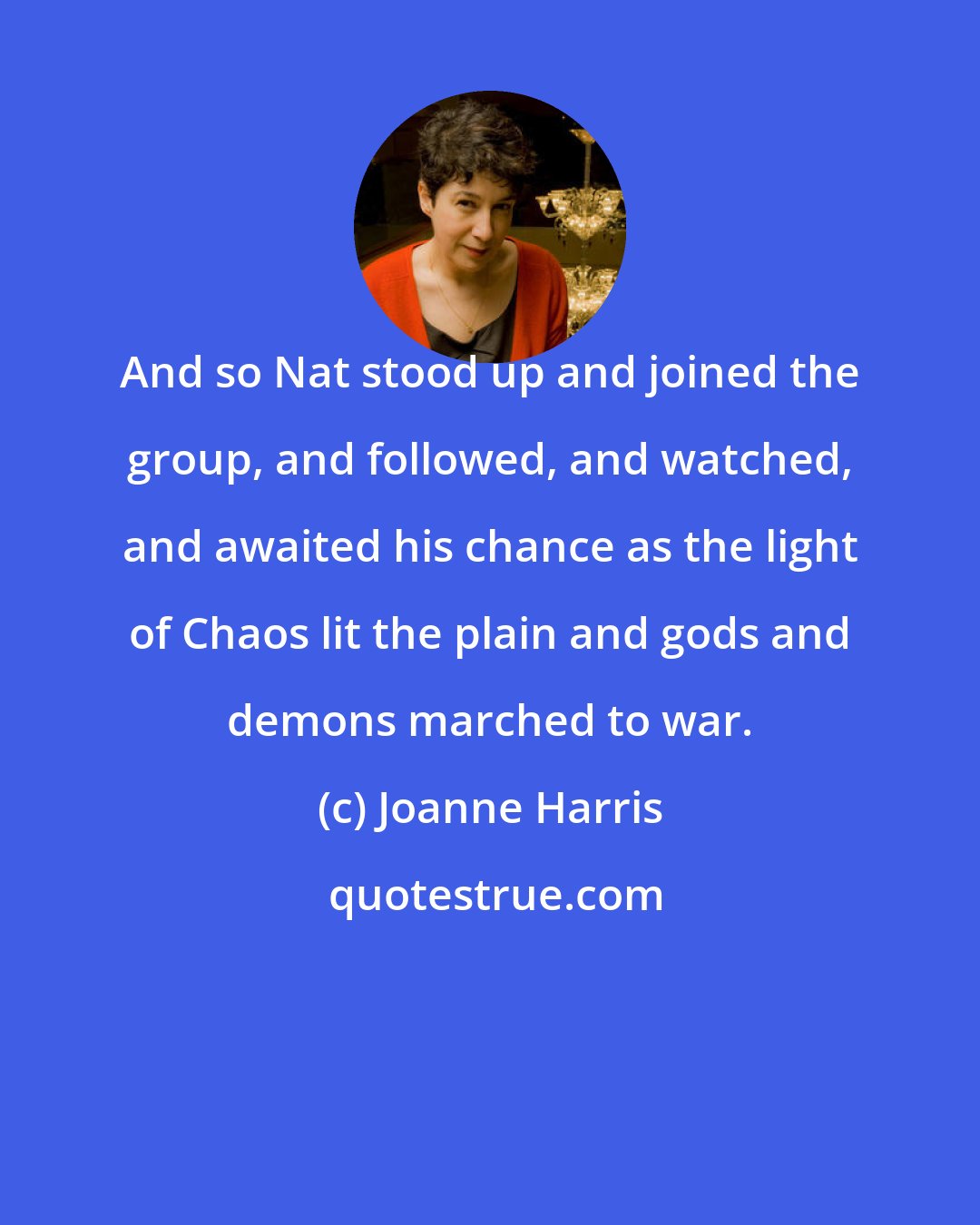 Joanne Harris: And so Nat stood up and joined the group, and followed, and watched, and awaited his chance as the light of Chaos lit the plain and gods and demons marched to war.