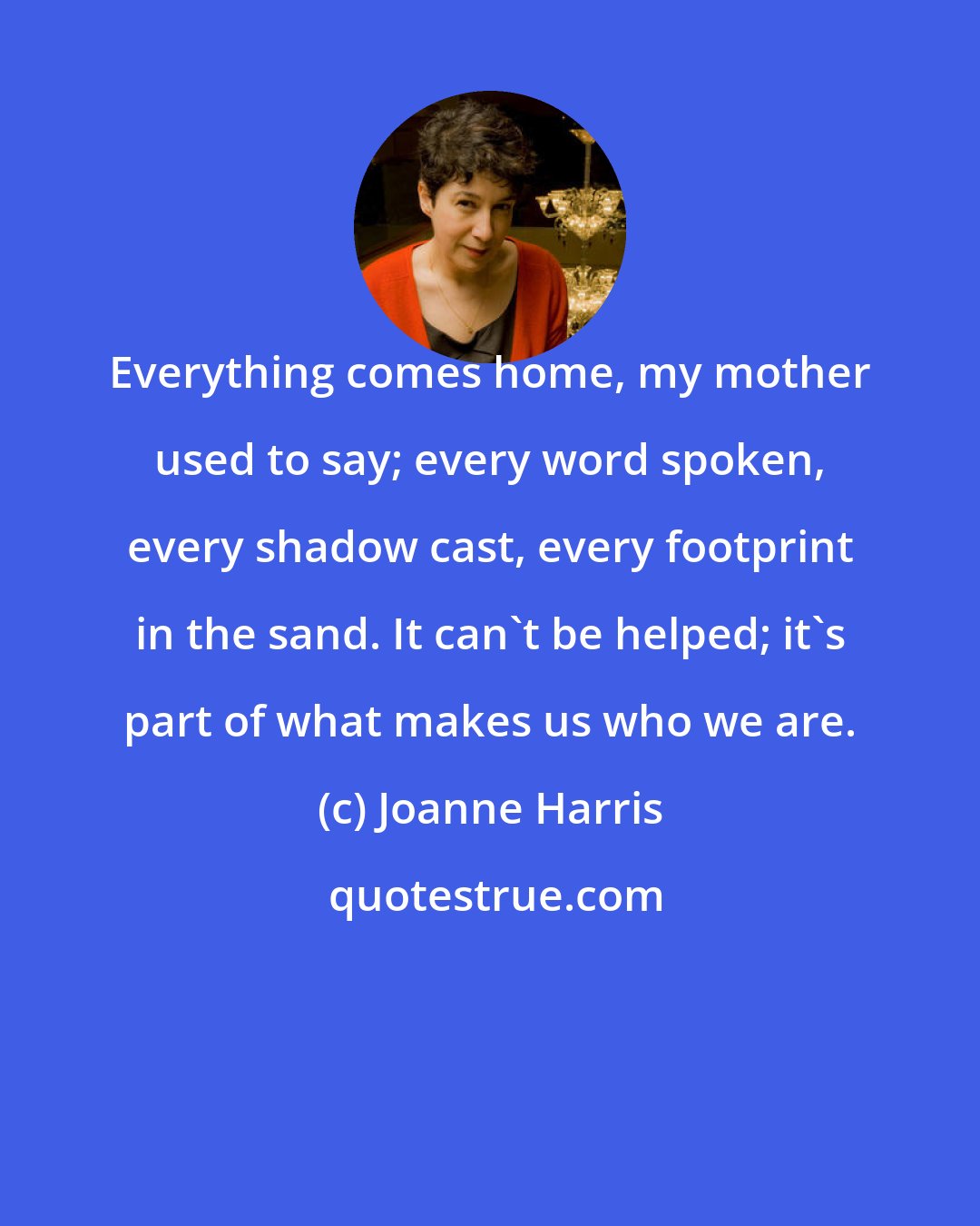 Joanne Harris: Everything comes home, my mother used to say; every word spoken, every shadow cast, every footprint in the sand. It can't be helped; it's part of what makes us who we are.