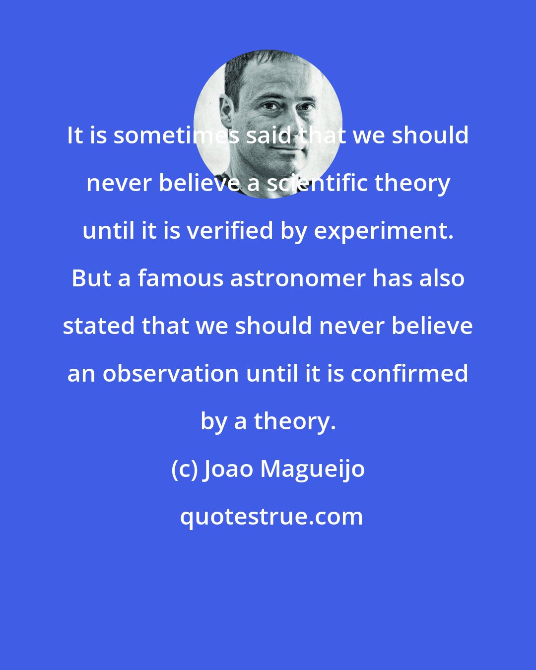 Joao Magueijo: It is sometimes said that we should never believe a scientific theory until it is verified by experiment. But a famous astronomer has also stated that we should never believe an observation until it is confirmed by a theory.