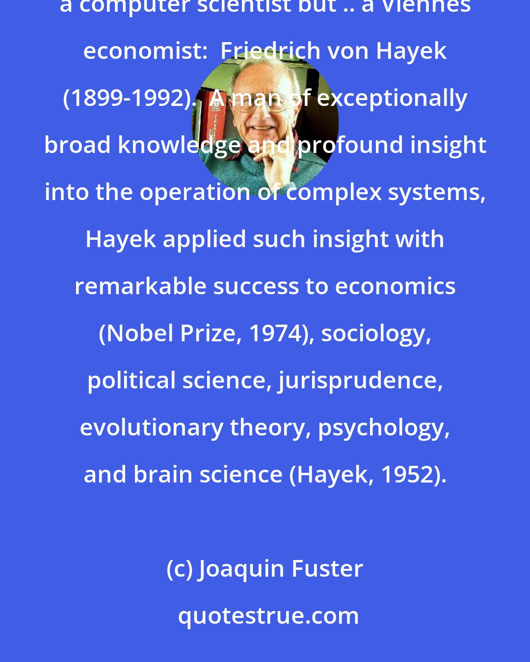 Joaquin Fuster: The first proponent of cortical memory networks on a major scale was neither a neuroscientist nor a computer scientist but .. a Viennes economist:  Friedrich von Hayek (1899-1992).  A man of exceptionally broad knowledge and profound insight into the operation of complex systems, Hayek applied such insight with remarkable success to economics (Nobel Prize, 1974), sociology, political science, jurisprudence, evolutionary theory, psychology, and brain science (Hayek, 1952).
