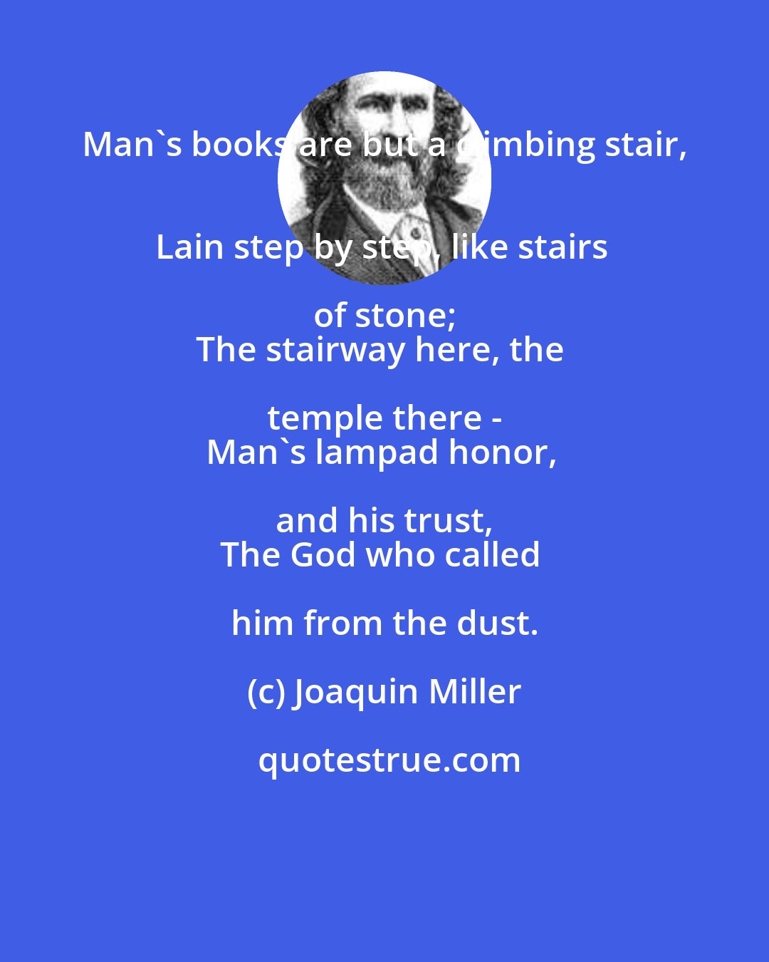 Joaquin Miller: Man's books are but a climbing stair, 
Lain step by step, like stairs of stone; 
The stairway here, the temple there - 
Man's lampad honor, and his trust, 
The God who called him from the dust.