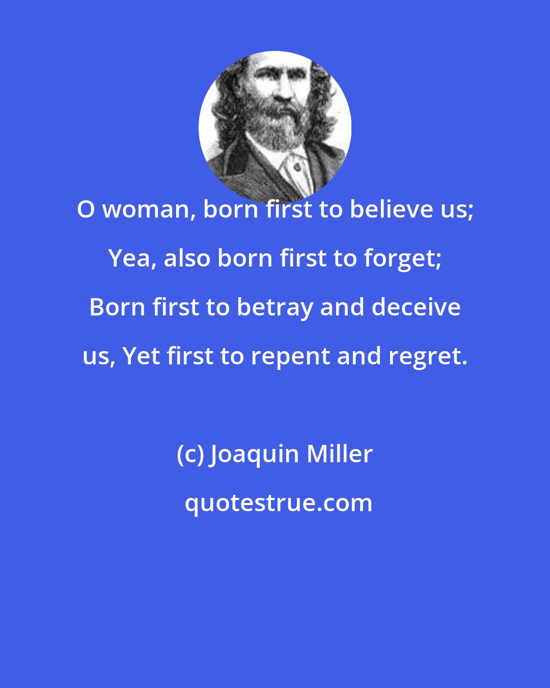 Joaquin Miller: O woman, born first to believe us; Yea, also born first to forget; Born first to betray and deceive us, Yet first to repent and regret.