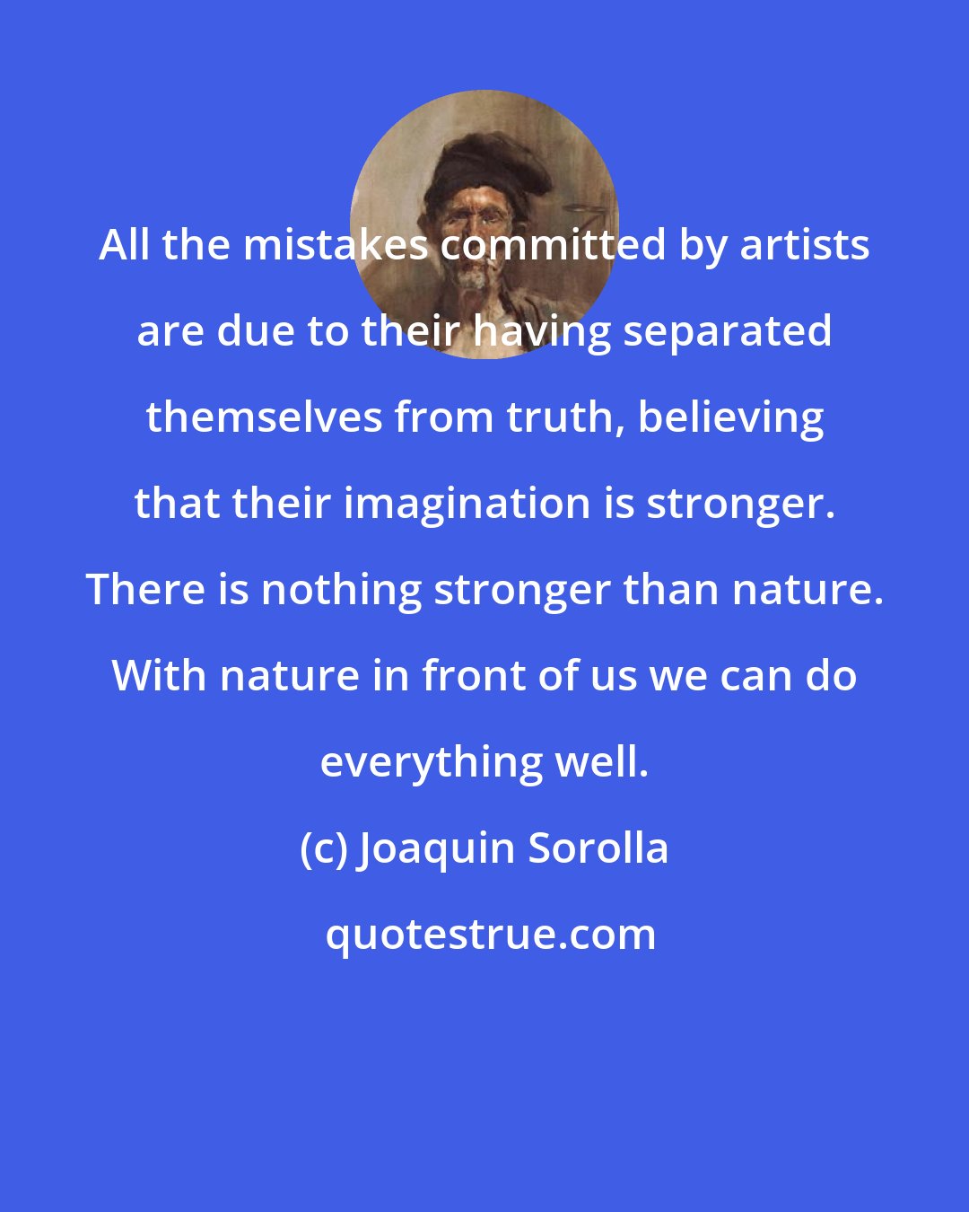 Joaquin Sorolla: All the mistakes committed by artists are due to their having separated themselves from truth, believing that their imagination is stronger. There is nothing stronger than nature. With nature in front of us we can do everything well.
