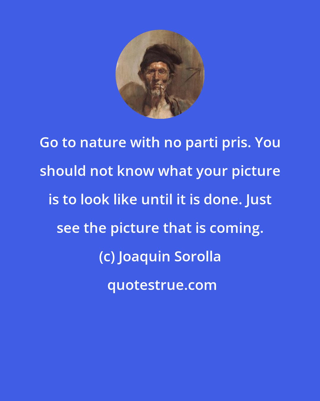 Joaquin Sorolla: Go to nature with no parti pris. You should not know what your picture is to look like until it is done. Just see the picture that is coming.