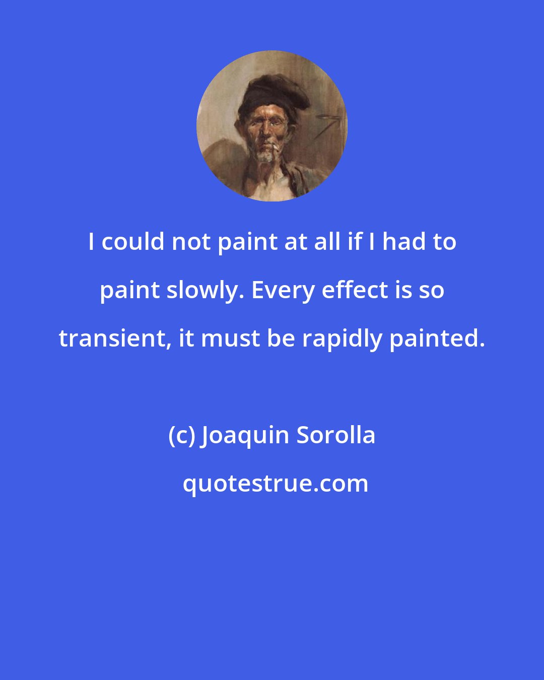 Joaquin Sorolla: I could not paint at all if I had to paint slowly. Every effect is so transient, it must be rapidly painted.
