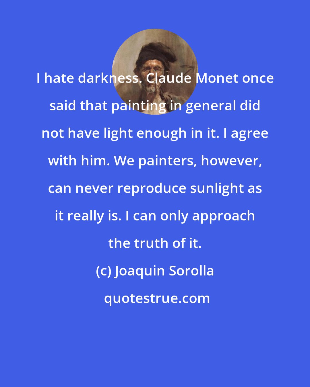 Joaquin Sorolla: I hate darkness. Claude Monet once said that painting in general did not have light enough in it. I agree with him. We painters, however, can never reproduce sunlight as it really is. I can only approach the truth of it.