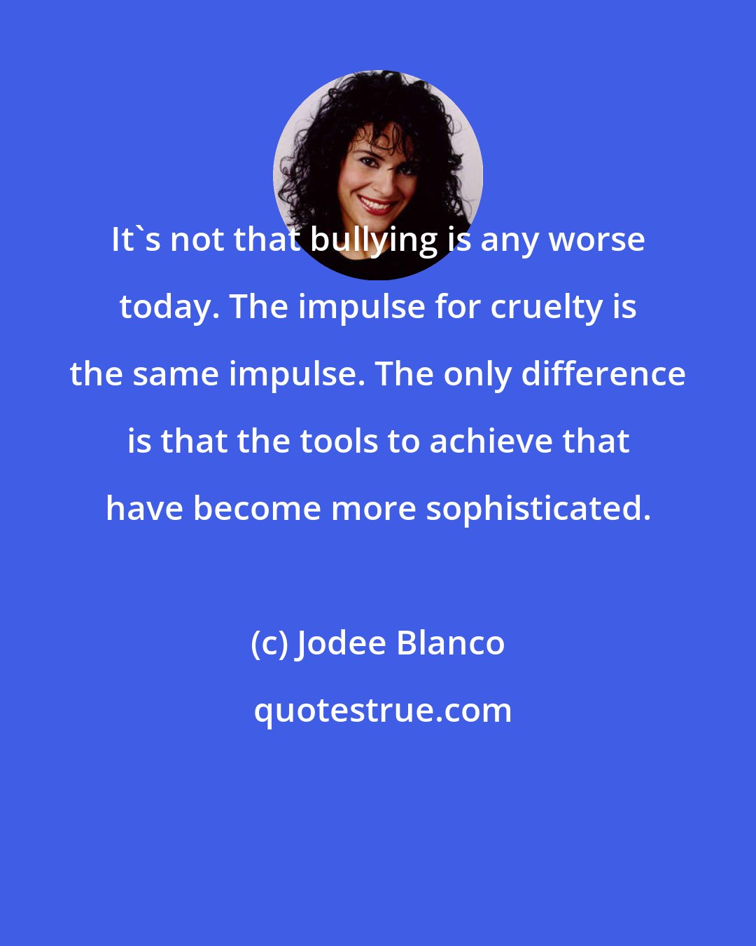 Jodee Blanco: It's not that bullying is any worse today. The impulse for cruelty is the same impulse. The only difference is that the tools to achieve that have become more sophisticated.