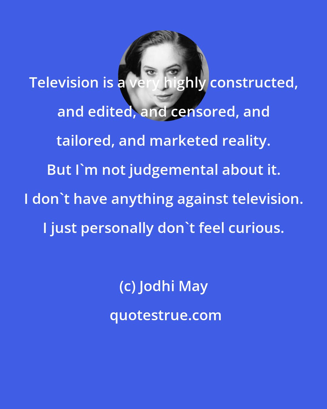 Jodhi May: Television is a very highly constructed, and edited, and censored, and tailored, and marketed reality. But I'm not judgemental about it. I don't have anything against television. I just personally don't feel curious.