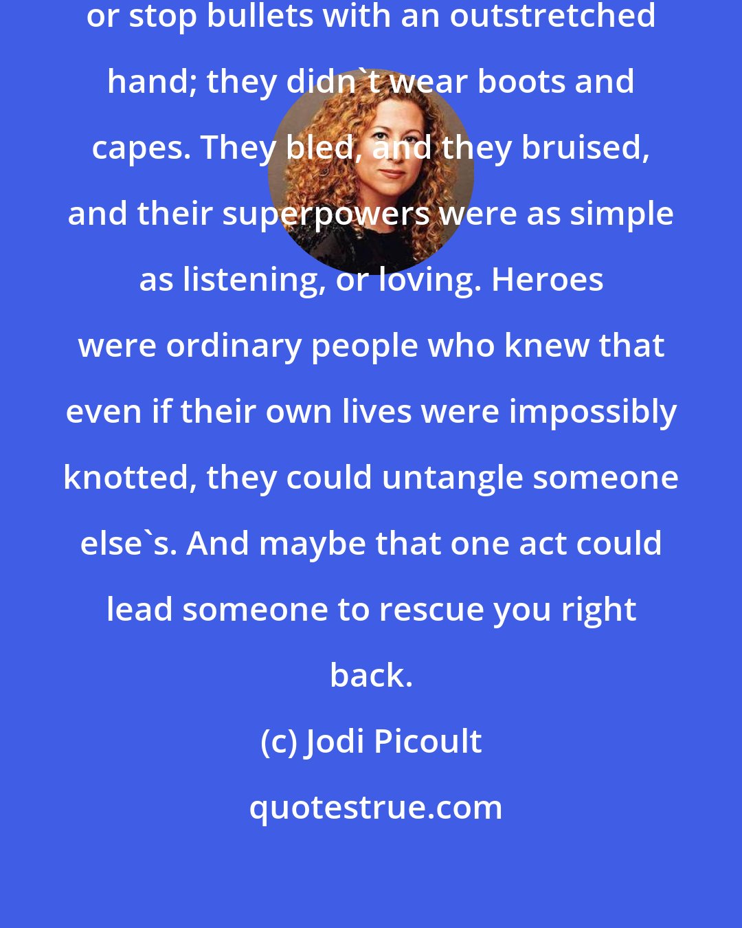 Jodi Picoult: Heroes didn't leap tall buildings or stop bullets with an outstretched hand; they didn't wear boots and capes. They bled, and they bruised, and their superpowers were as simple as listening, or loving. Heroes were ordinary people who knew that even if their own lives were impossibly knotted, they could untangle someone else's. And maybe that one act could lead someone to rescue you right back.