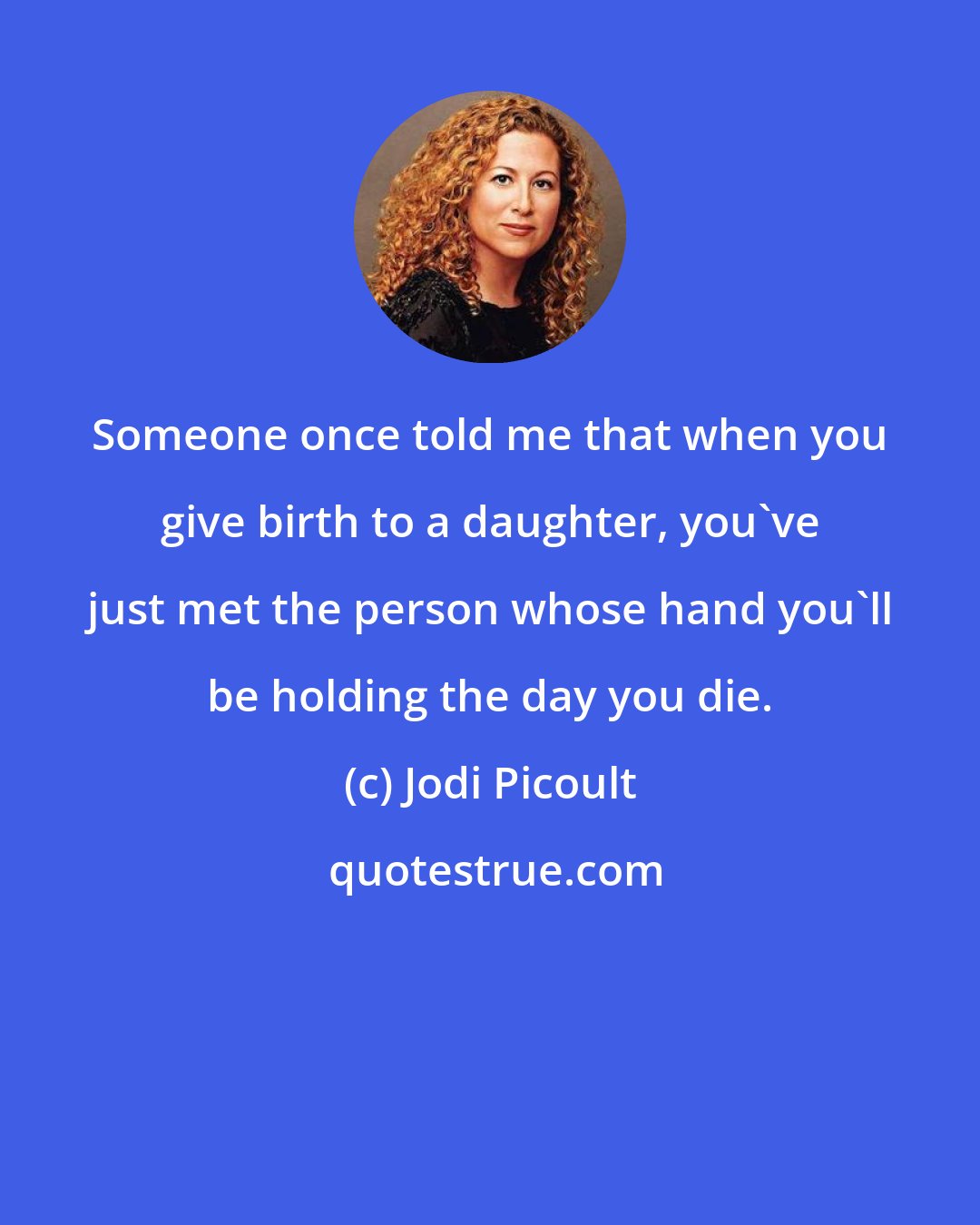 Jodi Picoult: Someone once told me that when you give birth to a daughter, you've just met the person whose hand you'll be holding the day you die.
