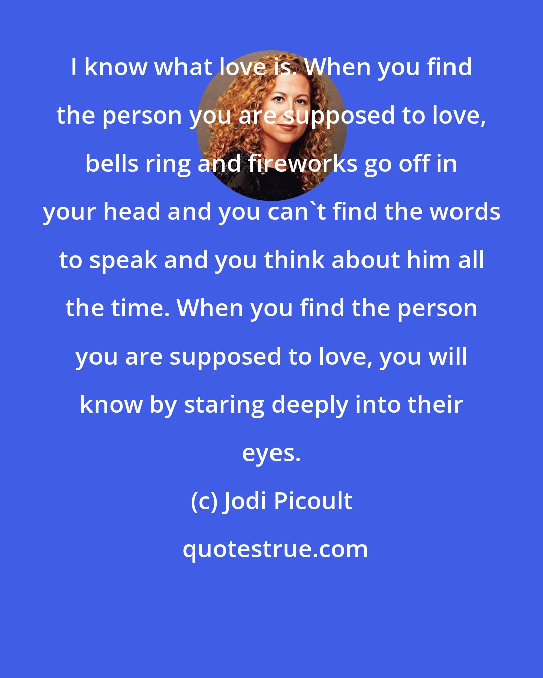 Jodi Picoult: I know what love is. When you find the person you are supposed to love, bells ring and fireworks go off in your head and you can't find the words to speak and you think about him all the time. When you find the person you are supposed to love, you will know by staring deeply into their eyes.