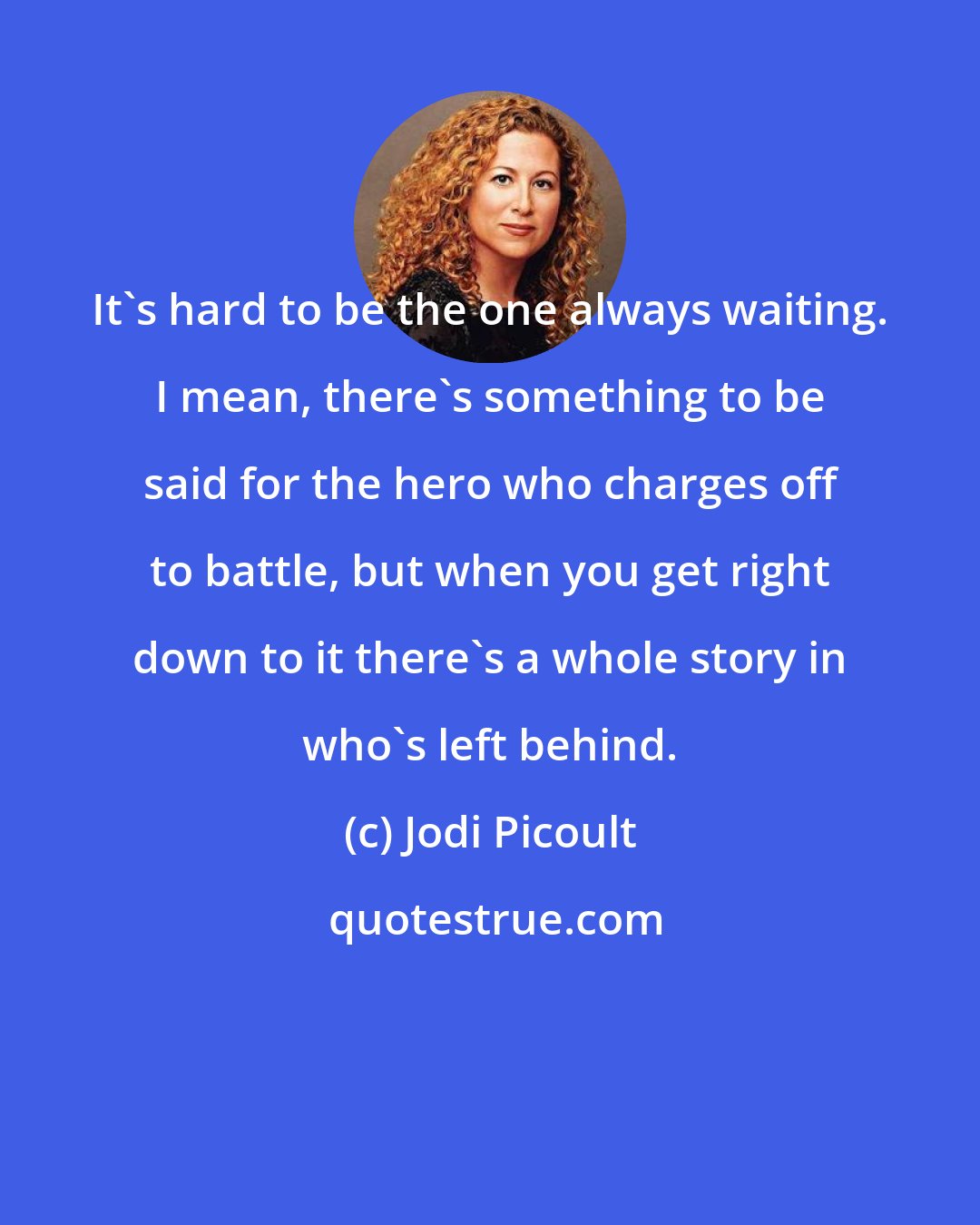 Jodi Picoult: It's hard to be the one always waiting. I mean, there's something to be said for the hero who charges off to battle, but when you get right down to it there's a whole story in who's left behind.