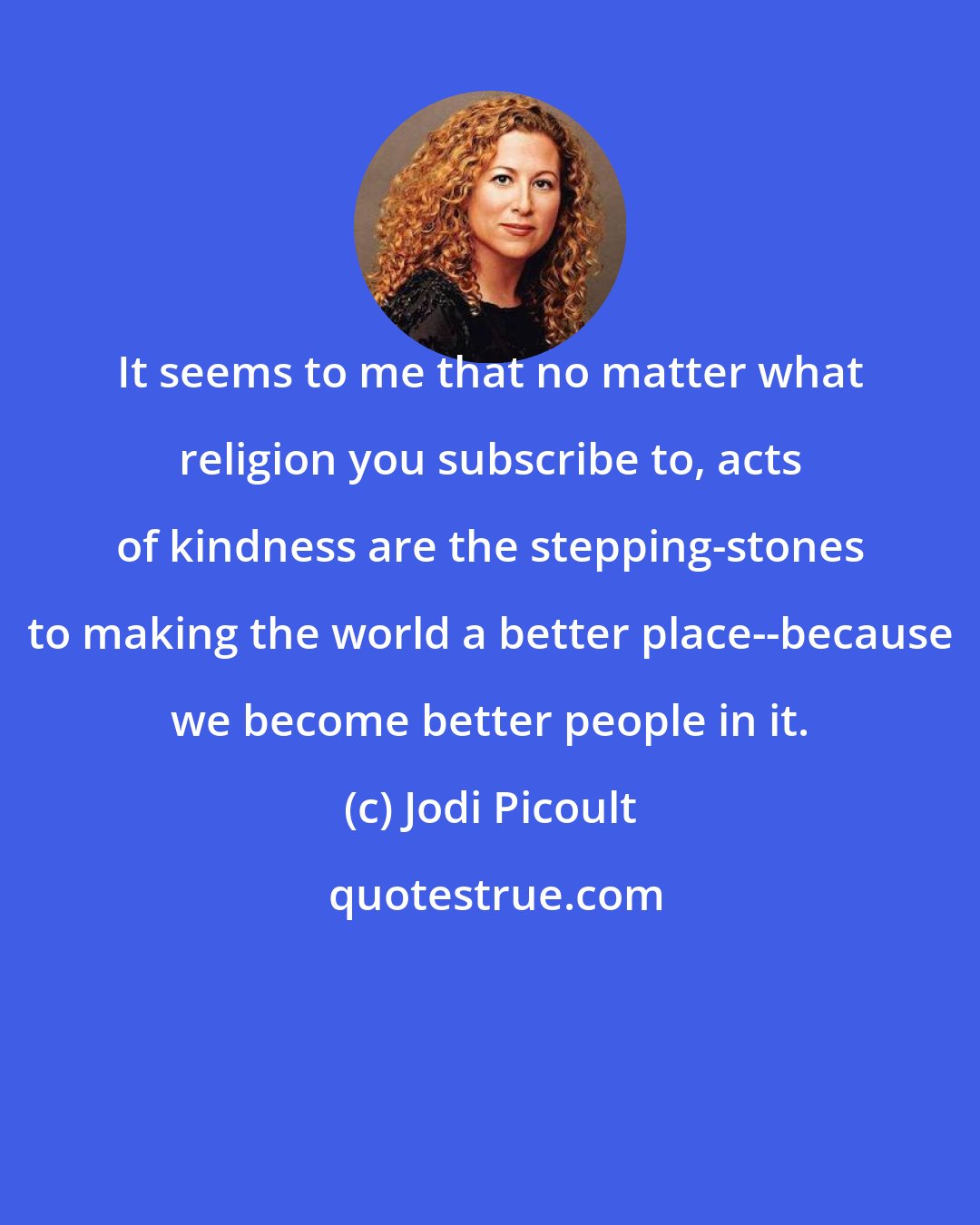 Jodi Picoult: It seems to me that no matter what religion you subscribe to, acts of kindness are the stepping-stones to making the world a better place--because we become better people in it.