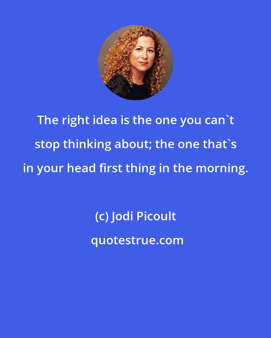Jodi Picoult: The right idea is the one you can't stop thinking about; the one that's in your head first thing in the morning.