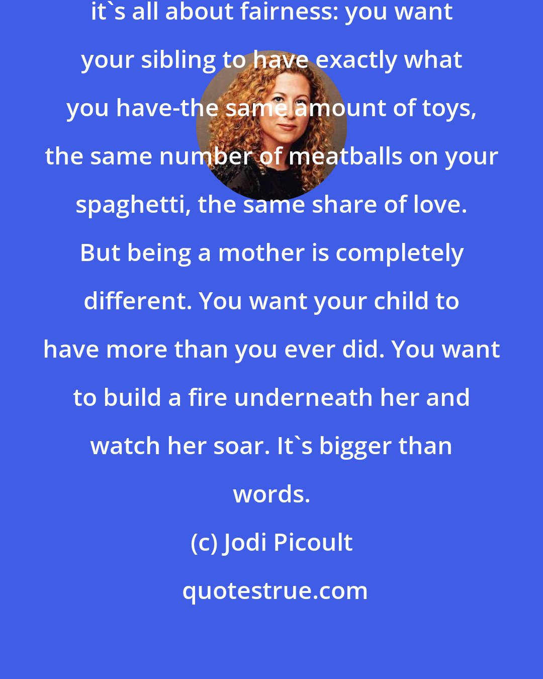 Jodi Picoult: I have a sister, so I know-that relationship, it's all about fairness: you want your sibling to have exactly what you have-the same amount of toys, the same number of meatballs on your spaghetti, the same share of love. But being a mother is completely different. You want your child to have more than you ever did. You want to build a fire underneath her and watch her soar. It's bigger than words.