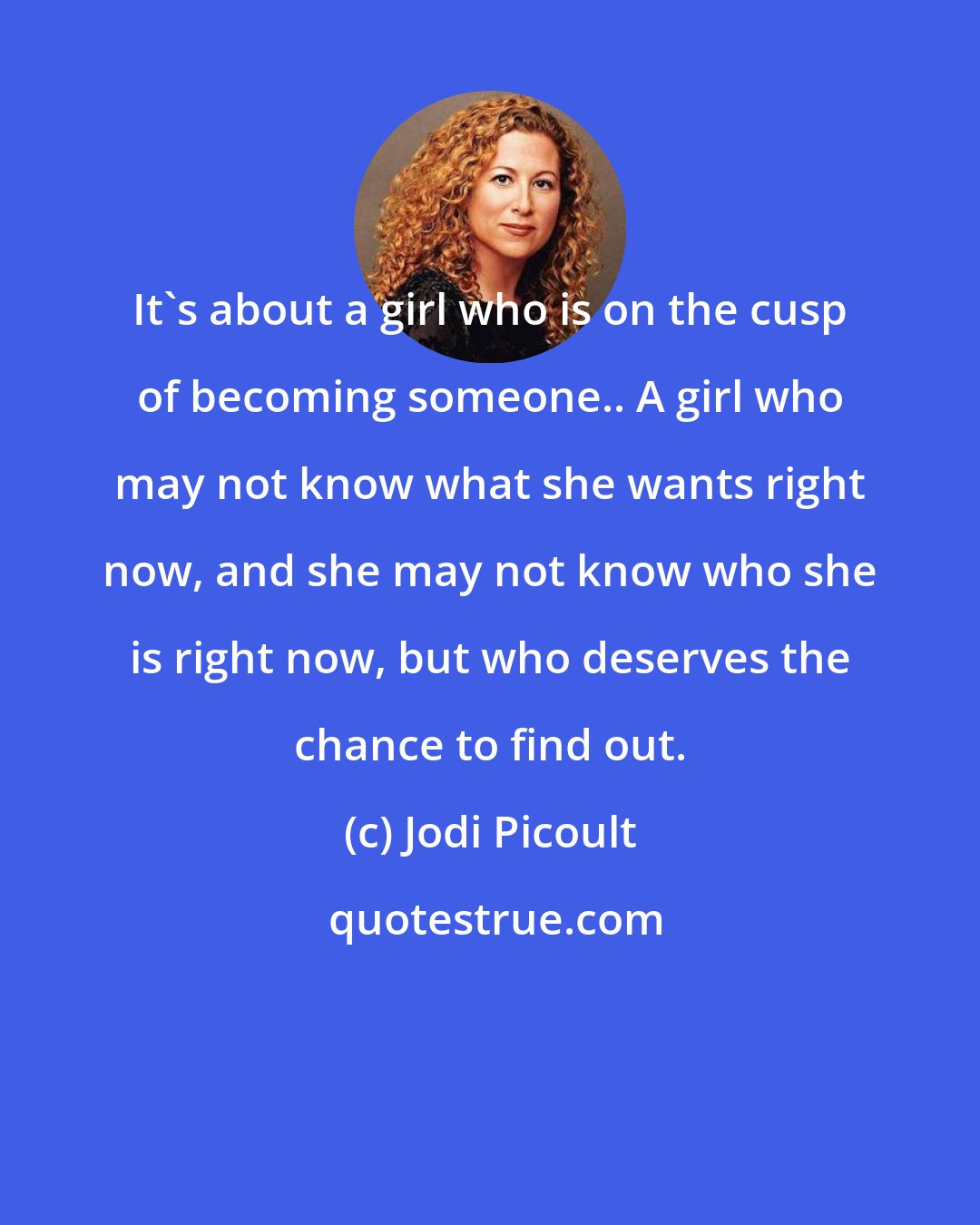 Jodi Picoult: It's about a girl who is on the cusp of becoming someone.. A girl who may not know what she wants right now, and she may not know who she is right now, but who deserves the chance to find out.