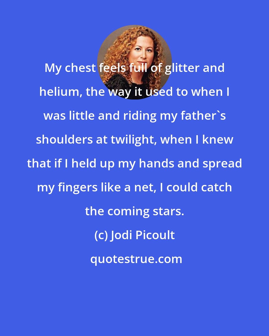 Jodi Picoult: My chest feels full of glitter and helium, the way it used to when I was little and riding my father's shoulders at twilight, when I knew that if I held up my hands and spread my fingers like a net, I could catch the coming stars.