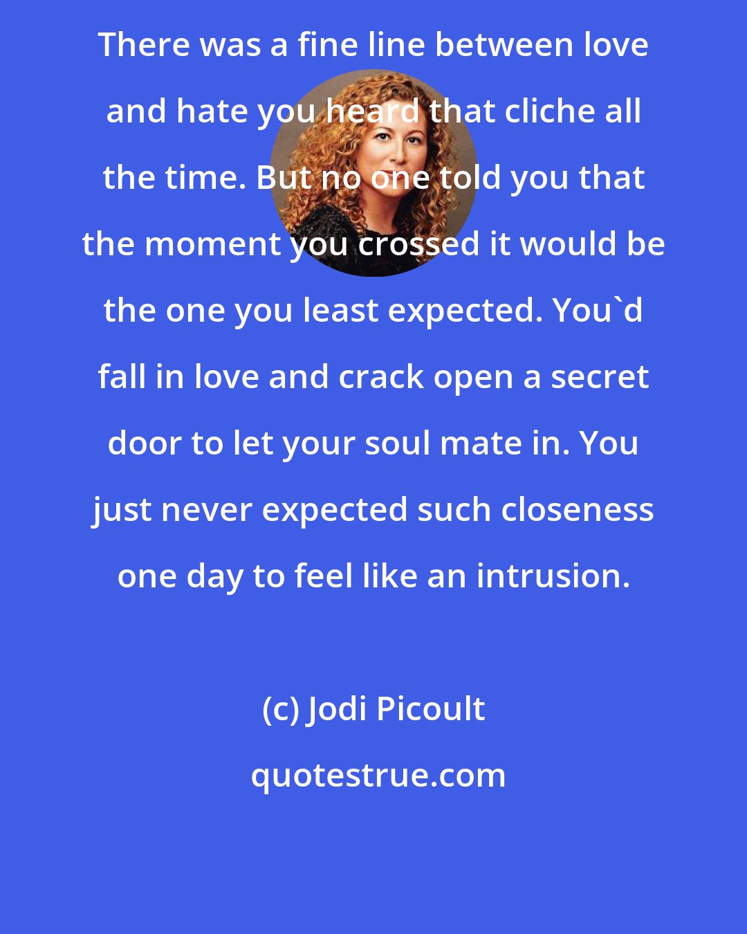 Jodi Picoult: There was a fine line between love and hate you heard that cliche all the time. But no one told you that the moment you crossed it would be the one you least expected. You'd fall in love and crack open a secret door to let your soul mate in. You just never expected such closeness one day to feel like an intrusion.