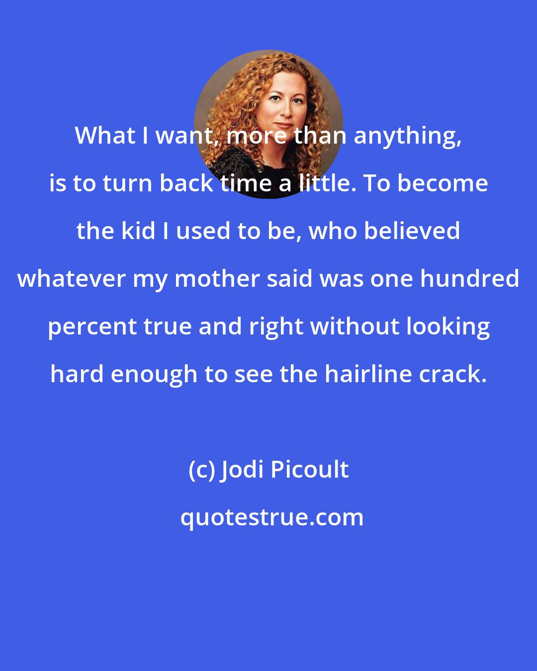 Jodi Picoult: What I want, more than anything, is to turn back time a little. To become the kid I used to be, who believed whatever my mother said was one hundred percent true and right without looking hard enough to see the hairline crack.