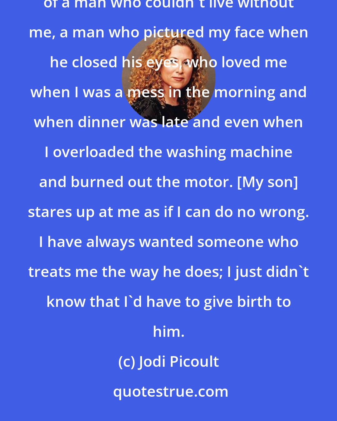 Jodi Picoult: Suddenly I realize that this is what I've been waiting for - a man who depends entirely on me... I dreamed for years of a man who couldn't live without me, a man who pictured my face when he closed his eyes, who loved me when I was a mess in the morning and when dinner was late and even when I overloaded the washing machine and burned out the motor. [My son] stares up at me as if I can do no wrong. I have always wanted someone who treats me the way he does; I just didn't know that I'd have to give birth to him.