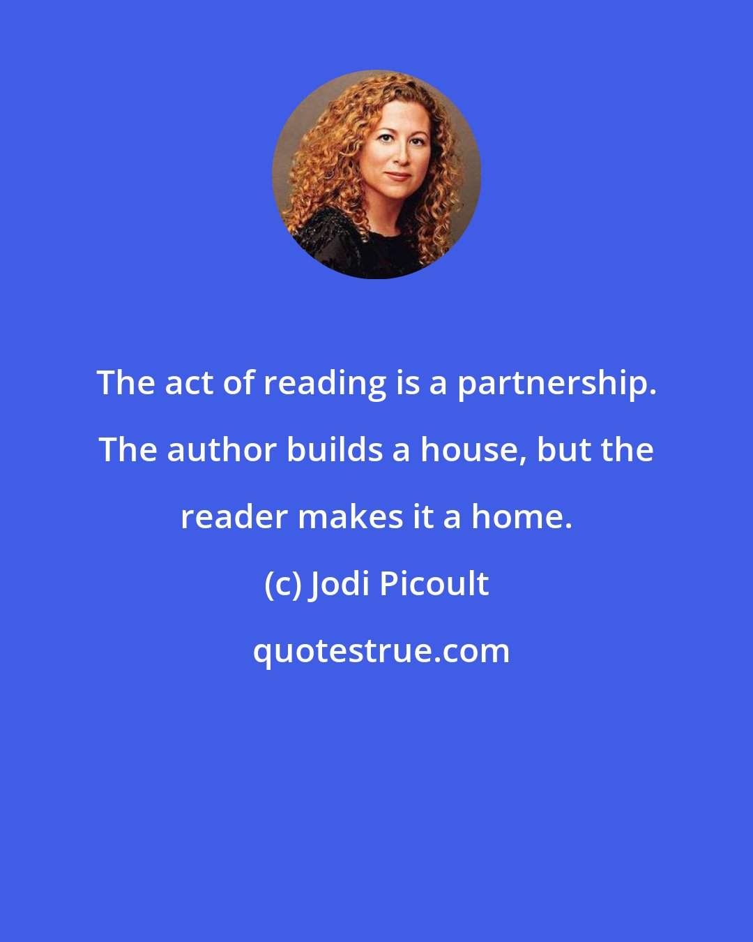 Jodi Picoult: The act of reading is a partnership. The author builds a house, but the reader makes it a home.