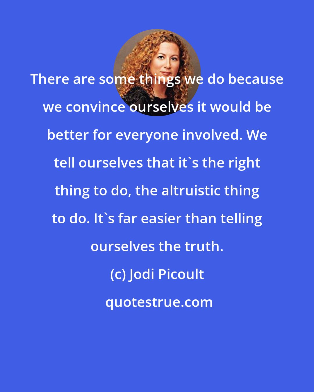 Jodi Picoult: There are some things we do because we convince ourselves it would be better for everyone involved. We tell ourselves that it's the right thing to do, the altruistic thing to do. It's far easier than telling ourselves the truth.